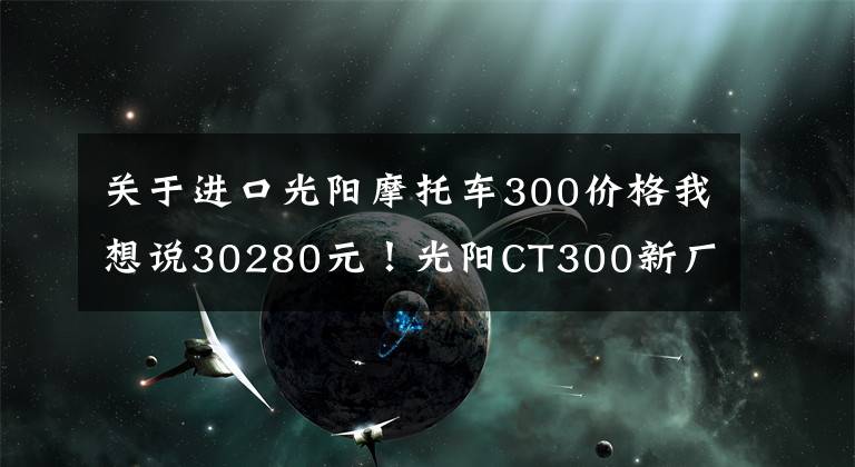 关于进口光阳摩托车300价格我想说30280元!光阳CT300新厂纪念版发布