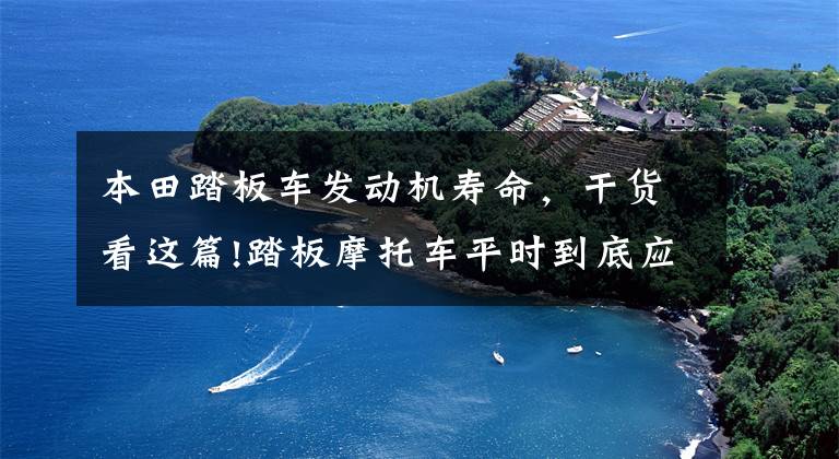 本田踏板车发动机寿命,干货看这篇!踏板摩托车平时到底应该怎么做保养