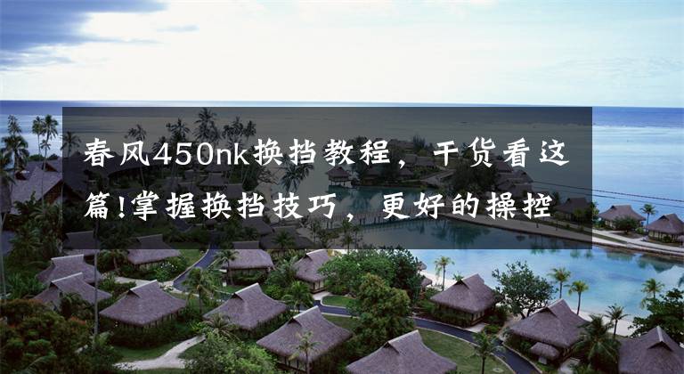 春风450nk换挡教程,干货看这篇!掌握换挡技巧,更好的操控摩托车