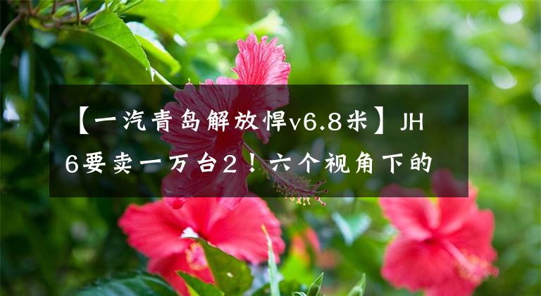 【一汽青岛解放悍v6.8米】JH6要卖一万台2!六个视角下的青岛解放