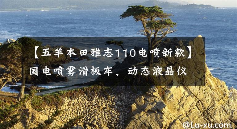 【五羊本田雅志110电喷新款】国电喷雾滑板车,动态液晶仪,油耗1.9升,8680韩元