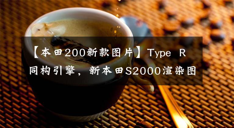 【本田200新款图片】Type  R同构引擎，新本田S2000渲染图曝光。