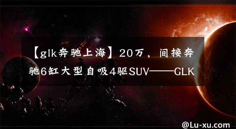 【glk奔驰上海】20万,间接奔驰6缸大型自吸4驱SUV——GLK300