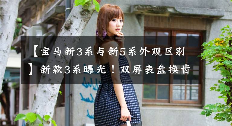 【宝马新3系与新5系外观区别】新款3系曝光!双屏表盘换齿轮,比5系列更技术性,C级压力大吗?