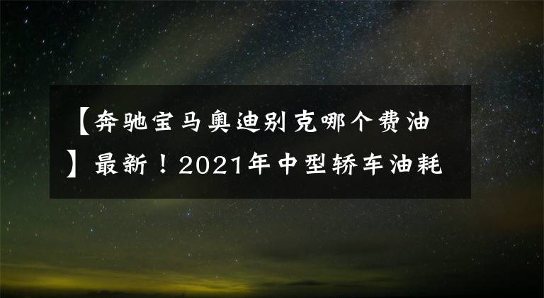 【奔驰宝马奥迪别克哪个费油】最新！2021年中型轿车油耗排名出炉，帕萨特夺冠，凯美瑞天籁前十