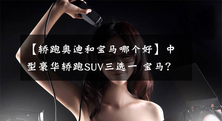 【轿跑奥迪和宝马哪个好】中型豪华轿跑SUV三选一 宝马？奔驰？还是奥迪？