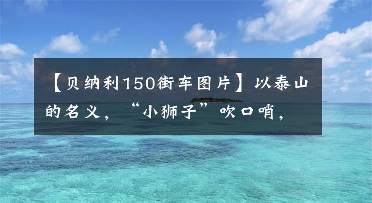 【贝纳利150街车图片】以泰山的名义，“小狮子”吹口哨，百年贝纳利