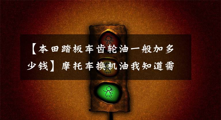 【本田踏板车齿轮油一般加多少钱】摩托车换机油我知道需要定期换，听说还有齿轮油要换？我咋没换过