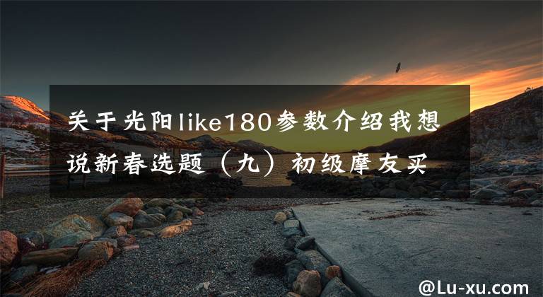 关于光阳like180参数介绍我想说新春选题(九)初级摩友买它没毛病!1万~1.8万元摩托车推荐
