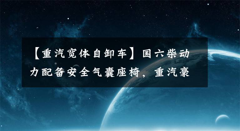【重汽宽体自卸车】国六柴动力配备安全气囊座椅，重汽豪曼勇士自卸车达标装载12吨