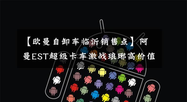 【欧曼自卸车临沂销售点】阿曼EST超级卡车激战琅琊高价值运输事业的深水选择|卡车之友