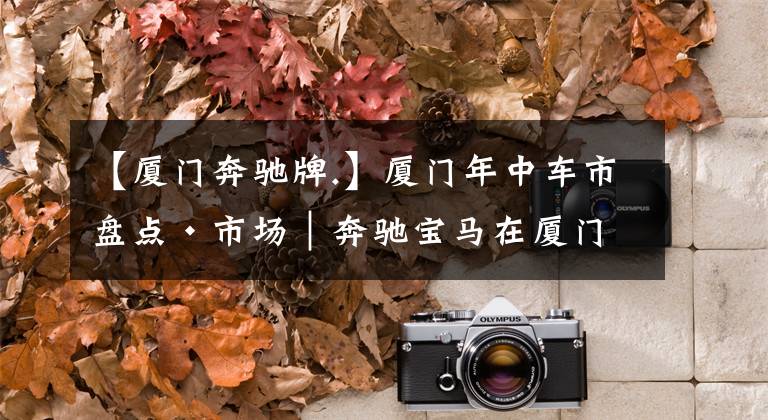 【厦门奔驰牌.】厦门年中车市盘点·市场|奔驰宝马在厦门已成街车了……