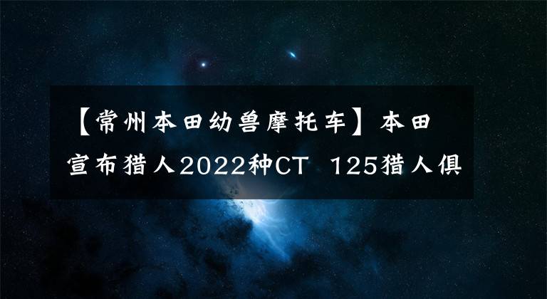 【常州本田幼兽摩托车】本田宣布猎人2022种CT 125猎人俱乐部