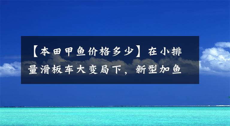 【本田甲鱼价格多少】在小排量滑板车大变局下,新型加鱼110又有多大优势?
