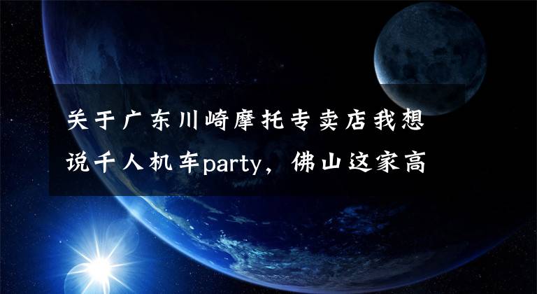 关于广东川崎摩托专卖店我想说千人机车party,佛山这家高端摩托车店马上迎来升级