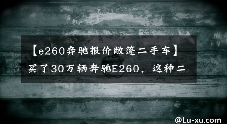 【e260奔驰报价敞篷二手车】买了30万辆奔驰E260，这种二手车情况不是捡到的吗？