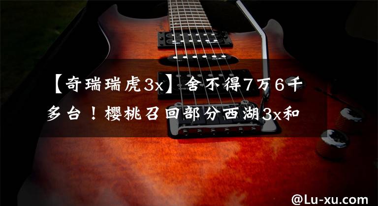 【奇瑞瑞虎3x】舍不得7万6千多台！樱桃召回部分西湖3x和西湖8 plus