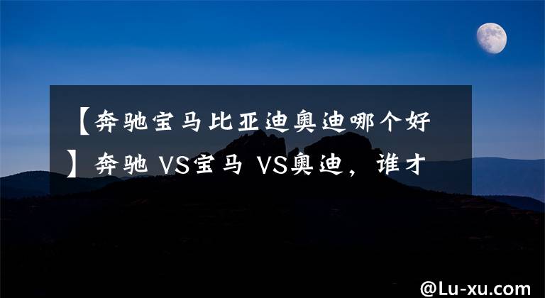 【奔驰宝马比亚迪奥迪哪个好】奔驰 VS宝马 VS奥迪，谁才是老大？BBA数据对比