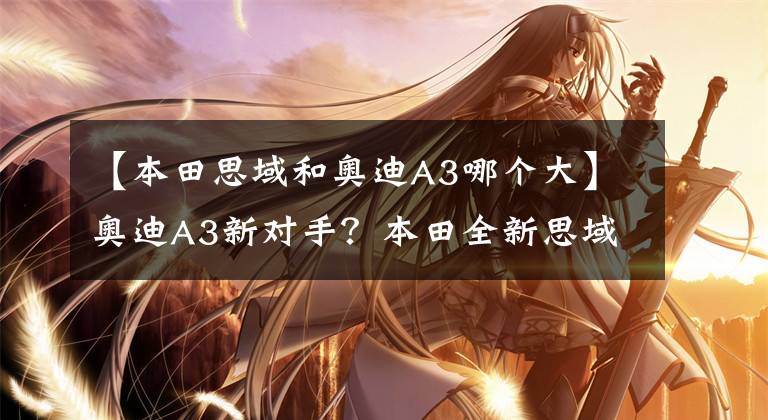 【本田思域和奥迪A3哪个大】奥迪A3新对手?本田全新思域,造型更运动,比A3大,动力还强