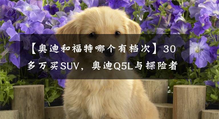 【奥迪和福特哪个有档次】30多万买SUV，奥迪Q5L与探险者该选谁？或许很多人选错了