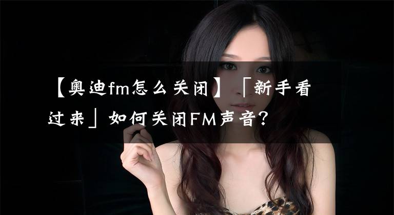 【奥迪fm怎么关闭】「新手看过来」如何关闭FM声音?