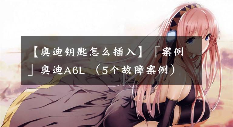 【奥迪钥匙怎么插入】「案例」奥迪A6L （5个故障案例）