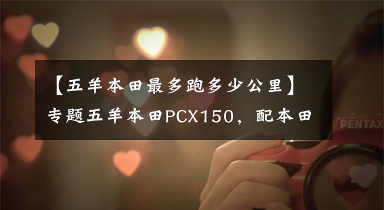 【五羊本田最多跑多少公里】专题五羊本田PCX150,配本田ESP发动机,续航330公里以上,静如电动车