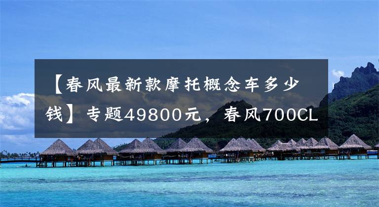 【春风最新款摩托概念车多少钱】专题49800元,春风700CL-X ADVENTURE价格公布