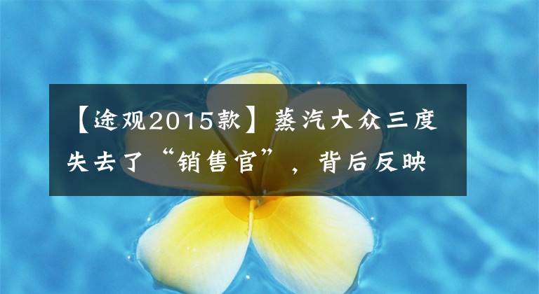 【途观2015款】蒸汽大众三度失去了“销售官”，背后反映的是消费者的“信任危机”
