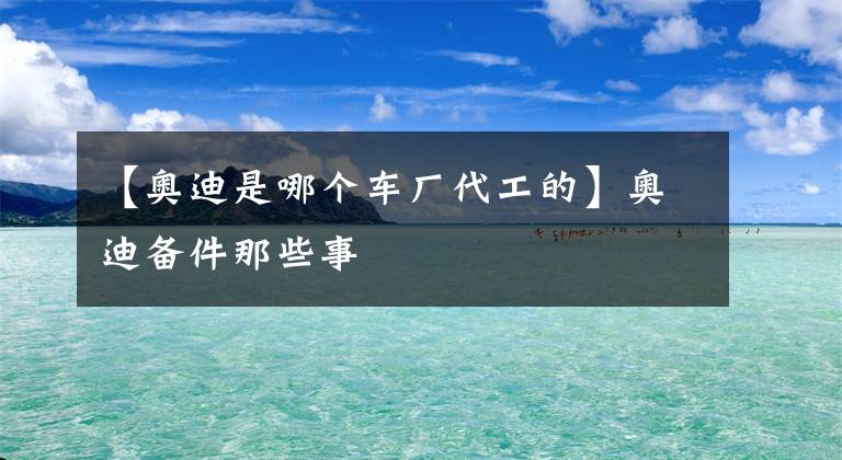 【奥迪是哪个车厂代工的】奥迪备件那些事