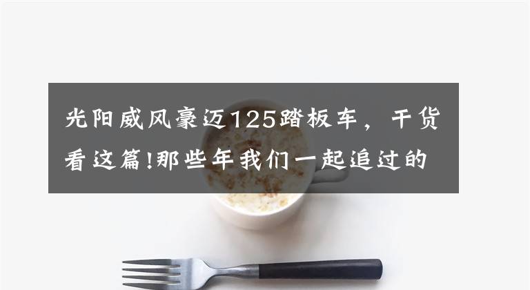 光阳威风豪迈125踏板车，干货看这篇!那些年我们一起追过的摩托车：光阳豪迈125