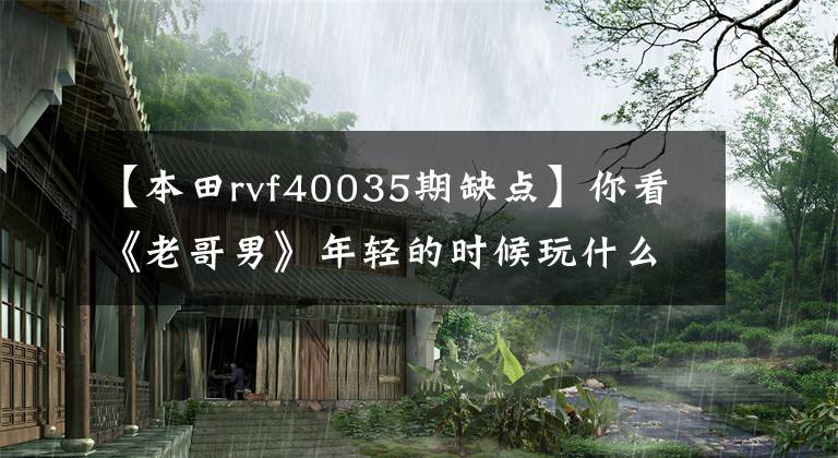 【本田rvf40035期缺点】你看《老哥男》年轻的时候玩什么车？400毫升排量跑车系列