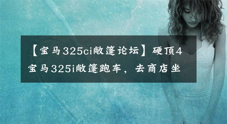 【宝马325ci敞篷论坛】硬顶4宝马325i敞篷跑车，去商店坐坐