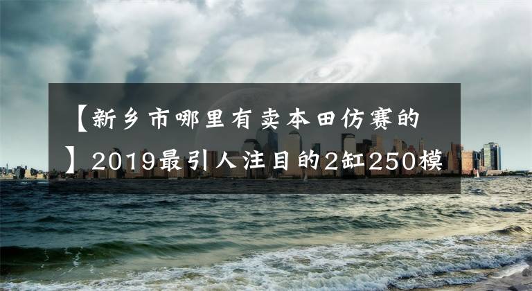 【新乡市哪里有卖本田仿赛的】2019最引人注目的2缸250模仿:本田CBR250RR!超跑风,轻巧敏捷
