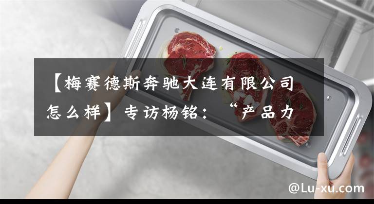 【梅赛德斯奔驰大连有限公司怎么样】专访杨铭：“产品力”、“可持续”、“心豪华”的奔驰注解｜2021广州车展