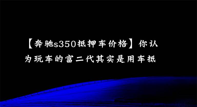 【奔驰s350抵押车价格】你认为玩车的富二代其实是用车抵押诈骗的烂赌徒。
