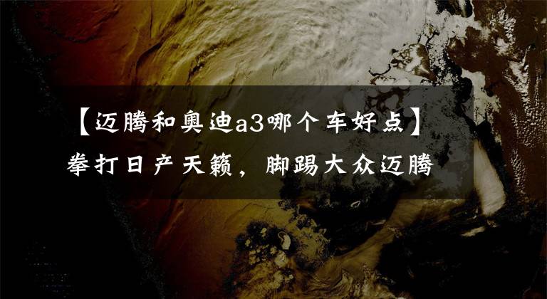 【迈腾和奥迪a3哪个车好点】拳打日产天籁,脚踢大众迈腾,新一代奥迪A3正式到店,配置升级
