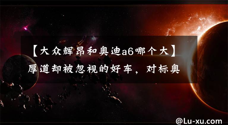 【大众辉昂和奥迪a6哪个大】厚道却被忽视的好车,对标奥迪A6L,从34万降至27万却卖不动