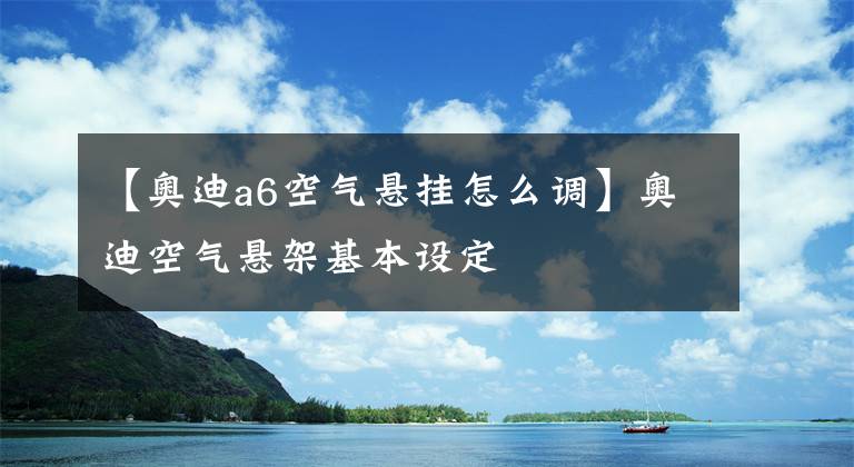 【奥迪a6空气悬挂怎么调】奥迪空气悬架基本设定