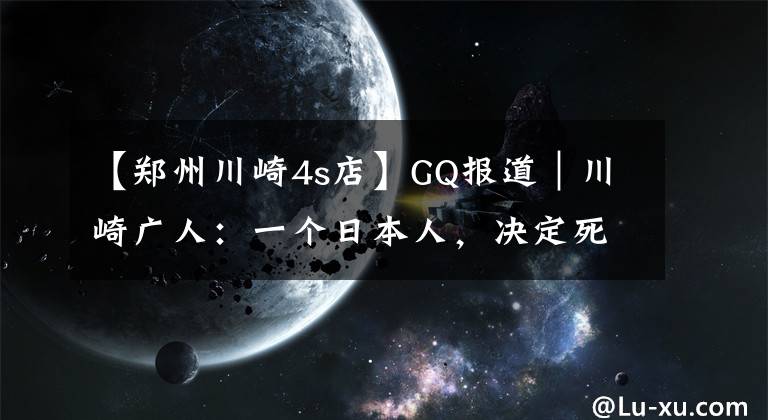 【郑州川崎4s店】GQ报道｜川崎广人：一个日本人，决定死在中国农村