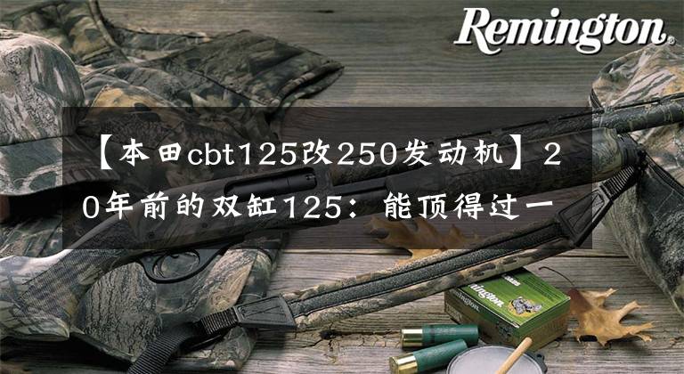 【本田cbt125改250发动机】20年前的双缸125:能顶得过一座房的“本田王”CB125T