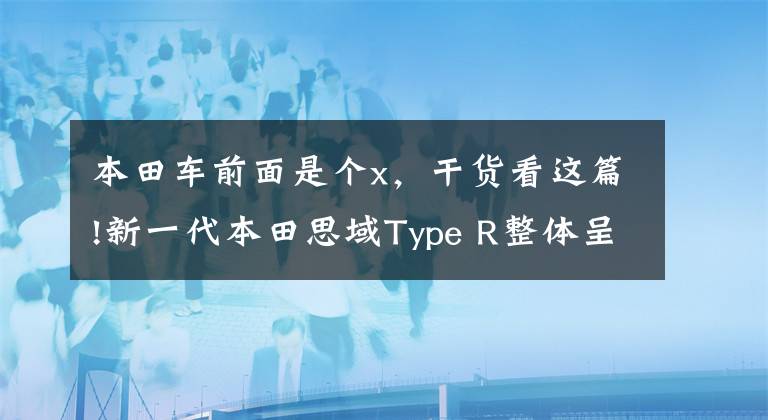 本田车前面是个x,干货看这篇!新一代本田思域Type R整体呈现X字造型