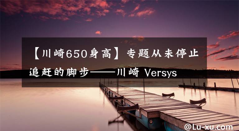 【川崎650身高】专题从未停止追赶的脚步——川崎 Versys 650对比春风65