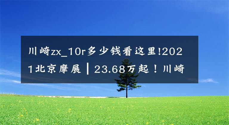 川崎zx_10r多少钱看这里!2021北京摩展┃23.68万起!川崎传奇车型ZX-10R/RR大改款发布