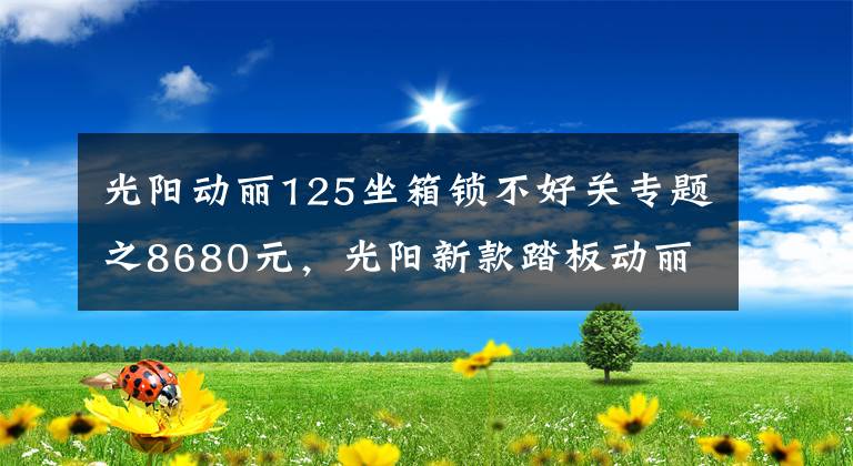 光阳动丽125坐箱锁不好关专题之8680元，光阳新款踏板动丽V125上市