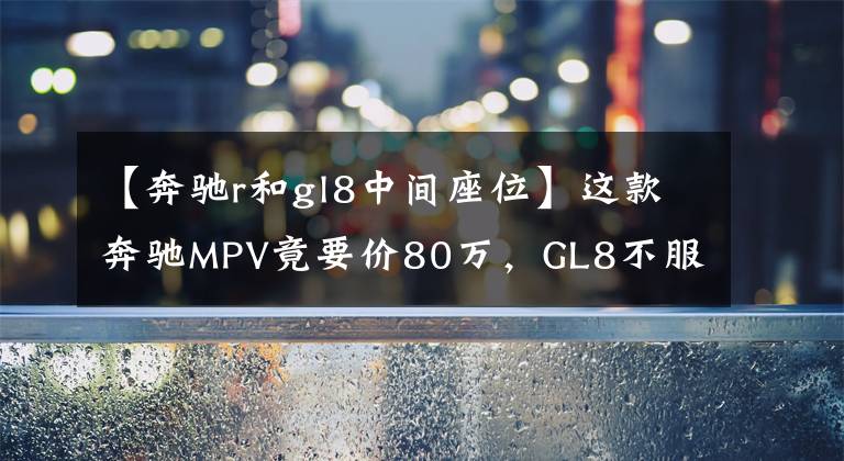【奔驰r和gl8中间座位】这款奔驰MPV竟要价80万，GL8不服，可看完内饰无话可说
