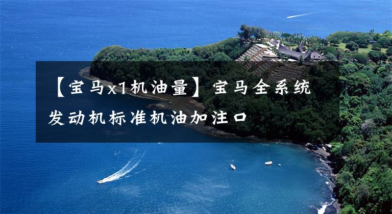 【宝马x1机油量】宝马全系统发动机标准机油加注口