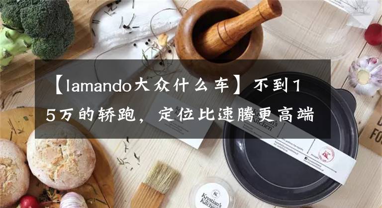 【lamando大众什么车】不到15万的轿跑,定位比速腾更高端的大众车,实拍大众凌渡