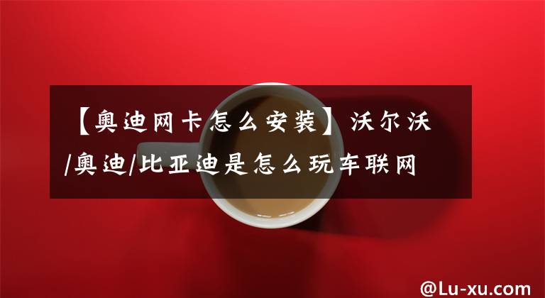 【奥迪网卡怎么安装】沃尔沃/奥迪/比亚迪是怎么玩车联网的?
