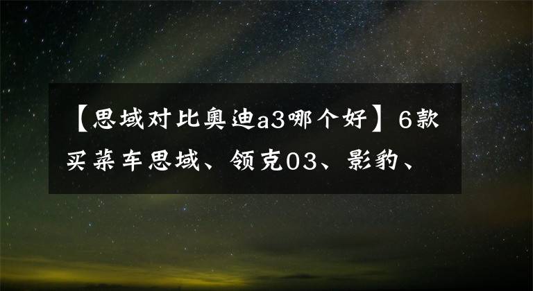 【思域对比奥迪a3哪个好】6款买菜车思域、领克03、影豹、MG6、MG5、奥迪A3买菜车大横评